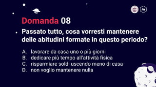 Passato tutto, cosa vorresti mantenere
delle abitudini formate in questo periodo?
17
Domanda 08
A. lavorare da casa uno o più giorni
B. dedicare più tempo all’attività fisica
C. risparmiare soldi uscendo meno di casa
D. non voglio mantenere nulla
 