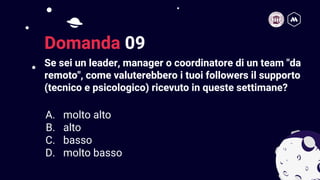 Se sei un leader, manager o coordinatore di un team "da
remoto", come valuterebbero i tuoi followers il supporto
(tecnico e psicologico) ricevuto in queste settimane?
20
Domanda 09
A. molto alto
B. alto
C. basso
D. molto basso
 