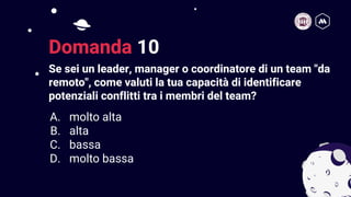 Se sei un leader, manager o coordinatore di un team "da
remoto", come valuti la tua capacità di identificare
potenziali conflitti tra i membri del team?
21
Domanda 10
A. molto alta
B. alta
C. bassa
D. molto bassa
 