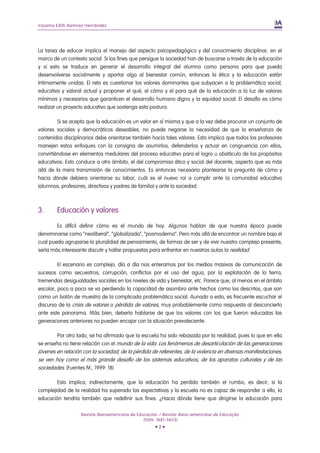 Irazema Edith Ramírez Hernández




La tarea de educar implica el manejo del aspecto psicopedagógico y del conocimiento disciplinar, en el
marco de un contexto social. Si los fines que persigue la sociedad han de buscarse a través de la educación
y si esto se traduce en generar el desarrollo integral del alumno como persona para que pueda
desenvolverse socialmente y aportar algo al bienestar común, entonces la ética y la educación están
íntimamente unidas. El reto es cuestionar los valores dominantes que subyacen a la problemática social,
educativa y valoral actual y proponer el qué, el cómo y el para qué de la educación a la luz de valores
mínimos y necesarios que garanticen el desarrollo humano digno y la equidad social. El desafío es cómo
realizar un proyecto educativo que sostenga esta postura.

         Si se acepta que la educación es un valor en sí misma y que a la vez debe procurar un conjunto de
valores sociales y democráticos deseables, no puede negarse la necesidad de que la enseñanza de
contenidos disciplinarios debe orientarse también hacia tales valores. Esto implica que todos los profesores
manejen estos enfoques con la consigna de asumirlos, defenderlos y actuar en congruencia con ellos,
convirtiéndose en elementos medulares del proceso educativo para el logro u obstáculo de los propósitos
educativos. Esto conduce a otro ámbito, el del compromiso ético y social del docente, aspecto que va más
allá de la mera transmisión de conocimientos. Es entonces necesario plantearse la pregunta de cómo y
hacia dónde debiera orientarse su labor, cuál es el nuevo rol a cumplir ante la comunidad educativa
(alumnos, profesores, directivos y padres de familia) y ante la sociedad.



3.      Educación y valores

        Es difícil definir cómo es el mundo de hoy. Algunos hablan de que nuestra época puede
denominarse como “neoliberal”, “globalizada”, “posmoderna”. Pero más allá de encontrar un nombre bajo el
cual pueda agruparse la pluralidad de pensamiento, de formas de ser y de vivir nuestro complejo presente,
sería más interesante discutir y hallar propuestas para enfrentar en nuestras aulas la realidad.

         El escenario es complejo, día a día nos enteramos por los medios masivos de comunicación de
sucesos como secuestros, corrupción, conflictos por el uso del agua, por la explotación de la tierra,
tremendas desigualdades sociales en los niveles de vida y bienestar, etc. Parece que, al menos en el ámbito
escolar, poco a poco se va perdiendo la capacidad de asombro ante hechos como los descritos, que son
como un botón de muestra de la complicada problemática social. Aunado a esto, es frecuente escuchar el
discurso de la crisis de valores o pérdida de valores, muy probablemente como respuesta al desconcierto
ante este panorama. Más bien, debería hablarse de que los valores con los que fueron educadas las
generaciones anteriores no pueden encajar con la situación prevaleciente.

        Por otro lado, se ha afirmado que la escuela ha sido rebasada por la realidad, pues lo que en ella
se enseña no tiene relación con el mundo de la vida. Los fenómenos de desarticulación de las generaciones
jóvenes en relación con la sociedad, de la pérdida de referentes, de la violencia en diversas manifestaciones,
se ven hoy como el más grande desafío de los sistemas educativos, de los aparatos culturales y de las
sociedades. (Fuentes M., 1999: 18)

        Esto implica, indirectamente, que la educación ha perdido también el rumbo, es decir, si la
complejidad de la realidad ha superado las expectativas y la escuela no es capaz de responder a ello, la
educación tendría también que redefinir sus fines. ¿Hacia dónde tiene que dirigirse la educación para

                   Revista Iberoamericana de Educación / Revista Ibero-americana de Educação
                                                (ISSN: 1681-5653)
                                                     •2•
 