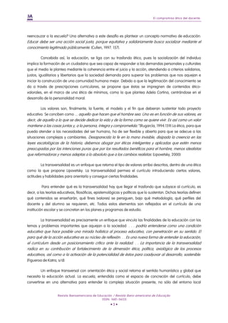 El compromiso ético del docente.




reencauzar a la escuela? Una alternativa a este desafío es plantear un concepto normativo de educación:
Educar debe ser una acción social justa, porque equitativa y solidariamente busca socializar mediante el
conocimiento legitimado públicamente. (Cullen, 1997: 157).

          Concebida así, la educación, se liga con su trasfondo ético, pues la socialización del individuo
implica la formación de un ciudadano que sea capaz de responder a las demandas personales y culturales
que el medio le plantea mediante la coherencia entre el juicio y la acción, atendiendo a criterios solidarios,
justos, igualitarios y libertarios que la sociedad demanda para superar los problemas que nos aquejan e
iniciar la construcción de una comunidad humana mejor. Debido a que la legitimación del conocimiento se
da a través de prescripciones curriculares, se propone que éstas se impregnen de contenidos ético-
valorales, en el marco de una ética de mínimos, como la que plantea Adela Cortina, centrándose en el
desarrollo de la personalidad moral.

        Los valores son, finalmente, la fuente, el modelo y el fin que debieran sustentar todo proyecto
educativo. Se conciben como ... aquello que hacen que el hombre sea. Uno es en función de sus valores, es
decir, de aquello a lo que se decide dedicar la vida y de la forma como se quiere vivir. Es así como un valor
mantiene a las cosas juntas y, a la persona, íntegra y comprometida.” (Rugarcía, 1994:159) La ética, para que
pueda atender a las necesidades del ser humano, ha de ser flexible y abierta para que se adecue a las
situaciones complejas y cambiantes. Desaparecida la fe en la mano invisible, disipada la creencia en las
leyes escatológicas de la historia, debemos abogar por éticas inteligentes y aplicadas que estén menos
preocupadas por las intenciones puras que por los resultados benéficos para el hombre, menos idealistas
que reformadoras y menos adeptas a lo absoluto que a los cambios realistas. (Lipovetsky, 2000)

         La transversalidad es un enfoque que retoma el tipo de valores arriba descritos, dentro de una ética
como la que propone Lipovetsky. La transversalidad permea el currículo introduciendo ciertos valores,
actitudes y habilidades para orientarlo y conseguir ciertas finalidades.

          Para entender qué es la transversalidad hay que llegar el trasfondo que subyace al currículo, es
decir, a las teorías educativas, filosóficas, epistemológicas y políticas que lo sustentan. Dichas teorías definen
qué contenidos se enseñarán, qué fines (valores) se persiguen, bajo qué metodología, qué perfiles del
docente y del alumno se requieren, etc. Todos estos elementos son reflejados en el currículo de una
institución escolar y se concretan en los planes y programas de estudio.

       La transversalidad es precisamente un enfoque que vincula las finalidades de la educación con los
temas y problemas importantes que aquejan a la sociedad: . . . podría entenderse como una condición
educativa que hace posible una mirada holística al proceso educativo, con penetración en su sentido. El
para qué de la acción educativa es su núcleo de reflexión. . . Es una nueva forma de entender la educación,
el currículum desde un posicionamiento crítico ante la realidad. . . La importancia de la transversalidad
radica en su contribución al fortalecimiento de la dimensión ética, política, axiológica de los procesos
educativos, así como a la activación de la potencialidad de éstos para coadyuvar al desarrollo, sostenible.
(Figueroa de Katra, s/d)

         Un enfoque transversal con orientación ética y social retoma el sentido humanístico y global que
necesita la educación actual. La escuela, entendida como el espacio de concreción del currículo, debe
convertirse en una alternativa para entender la compleja situación presente, no sólo del entorno local


                    Revista Iberoamericana de Educación / Revista Ibero-americana de Educação
                                                 (ISSN: 1681-5653)
                                                      •3•
 
