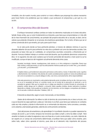 Irazema Edith Ramírez Hernández




inmediato, sino de nuestro mundo; para construir un marco reflexivo que proponga los valores necesarios
para hacer frente a los problemas que nos rodean y que conduzcan al compromiso y, por qué no, a la
acción.



4.      El compromiso ético del docente

         El enfoque transversal conlleva cambios en todos los elementos implicados en la tarea educativa.
Señalé, líneas arriba, que un actor fundamental es el docente, pues tiene que comprometerse a ir más allá
de la mera trasmisión de conocimientos, ser portador del proyecto educativo de su escuela, es decir, de los
valores que pretende introyectar en el proceso de enseñanza-aprendizaje. Por lo tanto, él tiene que ser el
primer convencido de lo que enseña, por qué y para qué lo hace.

         Es en este punto donde se hace pertinente plantear, a manera de deberes mínimos, lo que los
docentes deberían de asumir para enfrentar los retos de su profesión así como las demandas sociales. Esta
propuesta se basa más que en cualidades, en compromisos asumidos consciente y críticamente por el
docente. Francisco Esteban trabaja un contrato moral del docente, que he preferido denominar compromiso
ético. En la siguiente cita este autor sostiene que la función primordial del docente a nivel social no se ha
modificado, aunque el ejercicio del magisterio actualmente demanda otras cosas.

        Sociedad, tecnología, Internet, investigaciones; todo avanza a un ritmo vertiginoso e imparable. Parece que
        todo cambia y nada permanece, lo que hoy está presente mañana puede que ya no esté. Pero, ¿y los valores?,
        ¿y la escuela?, ¿y el profesorado?


        El objetivo básico y primordial de la educación permanece contra viento y marea. El desarrollar social, cognitiva
        y afectivamente a los miembros más jóvenes de nuestra sociedad parece quedar en manos de profesores que
        ven como la sociedad en su conjunto delega en ellos, casi única y exclusivamente, dicha responsabilidad.


        Ante este panorama en movimiento y esta potente demanda social, el profesor de hoy en día, más que nunca,
        se ve en la necesidad de firmar un «contrato moral» con el mundo de la educación en particular y con la
        sociedad en general. Más que la creación de un código que descifre el contrato firmado en actuaciones, la
        presente unidad aboga por la reflexión y actuación sobre aquellos ámbitos donde realmente el profesor
        desarrolla su trabajo, como puede ser la relación con los alumnos, con los colegas o compañeros de trabajo y
        con la escuela o institución educativa.” (Esteban, 2001: 3)


        El docente se desarrolla, según el autor mencionado, en tres ámbitos:

        Gestor de la información. Se refiere no sólo al dominio de conocimientos de un área curricular, sino
a que el docente los sepa optimizar y adecuar. Esta tarea no es fácil, pues tiene que realizarse en contextos
cada vez más amplios y donde la información es un entramado de relaciones, tanto concretas y cerradas,
como abiertas y demasiado generales; además de continuamente cambiantes.

       Guía del proceso de enseñanza y de aprendizaje. En la profesión docente no pueden separarse los
campos de acción y, por lo tanto, tampoco las funciones que debe cumplir y cómo las debe cumplir. Para
enseñar no basta con saber la asignatura, reza una frase de un autor constructivista, y es cierta. Además de
ser experto en un campo de conocimiento determinado, el profesor tiene que saber cómo enseñar, pero
sobre todo, saber cómo aprende el alumno, pues éste es el elemento más importante del proceso


                    Revista Iberoamericana de Educación / Revista Ibero-americana de Educação
                                                 (ISSN: 1681-5653)
                                                         •4•
 
