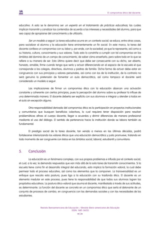 El compromiso ético del docente.




educativo. A esto se le denomina ser un experto en el tratamiento de prácticas educativas, las cuales
implican transmitir y canalizar los contenidos de acuerdo a los intereses y necesidades del alumno, para que
sea capaz de apropiarse del conocimiento y de utilizarlo.

        Ser un modelo a seguir. La tarea educativa ocurre en un contexto social; se educa, entre otras cosas,
para socializar al alumno y la educación tiene eminentemente un fin social. En este marco, la tarea del
docente conlleva un compromiso con su labor y, por ende, con la sociedad, ya que la representa, así como a
su historia, cultura, conocimiento y sus valores. Todo esto lo constriñe a cumplir con tal compromiso en los
ámbitos del dominio de un campo de conocimiento, de saber cómo enseñarlo, pero sobre todo en lo que se
refiere a su manera de ser. Esto último quiere decir que debe ser consecuente con su dicho, ser abierto,
honesto, amable, firme cuando tenga que serlo y actuar diferenciando en el espacio de la escuela el que
corresponde a los colegas, directivos, alumnos y padres de familia. Dicha forma de actuar debe estar en
congruencia con sus principios y valores personales, así como con los de la institución, de lo contrario no
será genuina la pretensión de fomentar un aula democrática, así como tampoco el docente será
considerado un modelo a seguir.

         Las implicaciones de firmar un compromiso ético con la educación abarcan una actuación
constante y coherente con ciertos principios, pues la percepción del alumno sobre su profesor lo influye de
una determinada manera. El docente debería ser explícito con sus alumnos e integrar y atender a todos en
el aula sin excepción alguna.

       Otra responsabilidad derivada del compromiso ético es la participación en proyectos institucionales
y comunitarios que busquen beneficios colectivos, lo cual requiere tener disposición para resolver
problemáticas afines al cuerpo docente, llegar a acuerdos y dirimir diferencias de manera profesional
mediante el uso del diálogo. El sentido de pertenencia hacia la institución donde se labora también es
fundamental.

         El prestigio social de la tarea docente, tan venido a menos en las últimas décadas, podrá
fortalecerse interiorizando los valores éticos que una educación democrática y justa promueve, tratando en
todo momento de ser congruente con éstos en los ámbitos social, laboral, estudiantil y comunitario.



5.      Conclusión

          La educación es un fenómeno complejo, con sus propios problemas e influido por el contexto social,
el cual, a la vez, le demanda respuestas que van más allá de la sola tarea de transmitir conocimientos. Si la
escuela tiene como fin el desarrollo integral del educando, esto implica la formación valoral, la cual debe
permear todo el proceso educativo, así como los elementos que la componen. La transversalidad es un
enfoque que rescata esta postura, pues liga a la educación con su trasfondo ético. El docente es un
elemento medular en este proceso, pues tiene la responsabilidad de que todos sus alumnos logren los
propósitos educativos. La postura ético-valoral que asuma el docente, manifestada a través de sus actitudes,
es determinante. La función del docente se concreta en un compromiso ético que sería el detonante de un
conjunto de procesos de cambio, en congruencia con las demandas sociales y con las necesidades de los
estudiantes.



                   Revista Iberoamericana de Educación / Revista Ibero-americana de Educação
                                                (ISSN: 1681-5653)
                                                     •5•
 