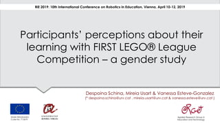 Participants’ perceptions about their
learning with FIRST LEGO® League
Competition – a gender study
Despoina Schina, Mireia Usart & Vanessa Esteve-Gonzalez
(* despoina.schina@urv.cat , mireia.usart@urv.cat & vanessa.esteve@urv.cat )
RiE 2019: 10th International Conference on Robotics in Education, Vienna, April 10-12, 2019
Applied Research Group in
Education and Technology
Marie Skłodowska
Curie No. 713679
 
