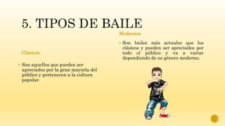 Clásicos:
 Son aquellos que pueden ser
apreciados por la gran mayoría del
público y pertenecen a la cultura
popular.
Modernos:
 Son bailes más actuales que los
clásicos y pueden ser apreciados por
todo el público y va a variar
dependiendo de su género moderno.
 