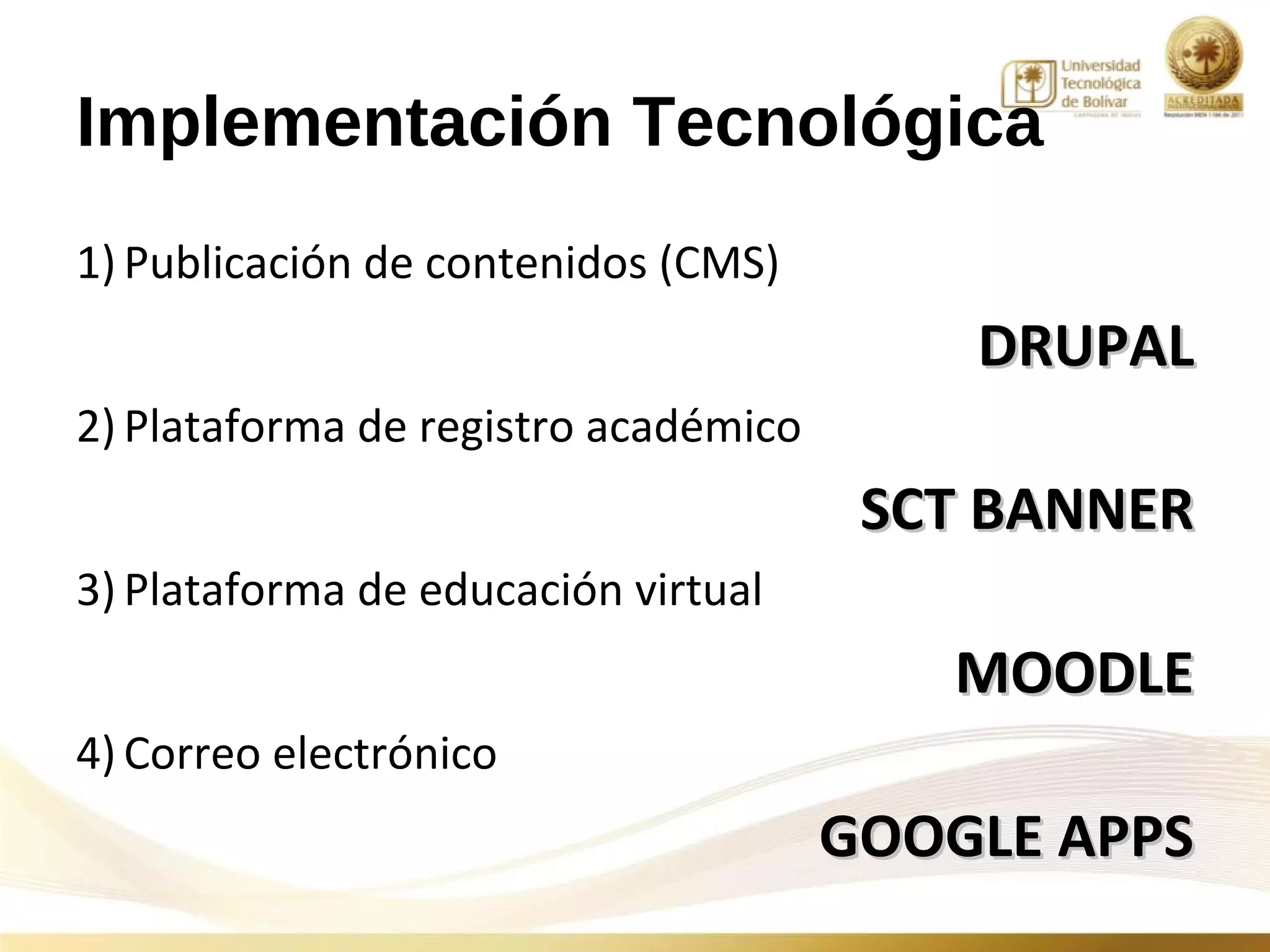 Implementación Tecnológica
1) Publicación de contenidos (CMS)
                                          DRUPAL
2) Plataforma de registro académico
                                       SCT BANNER
3) Plataforma de educación virtual
                                         MOODLE
4) Correo electrónico
                                      GOOGLE APPS
 