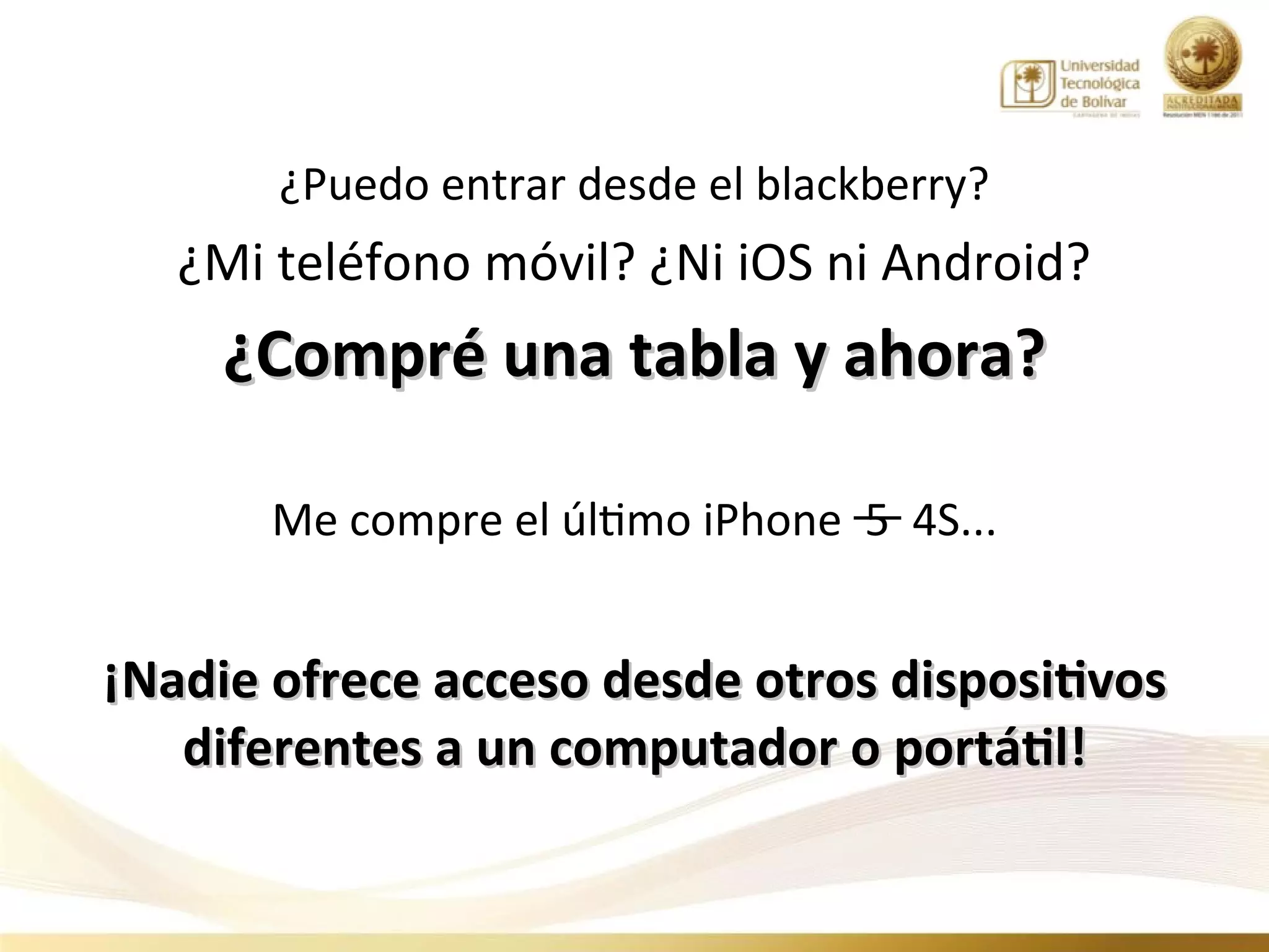 ¿Puedo entrar desde el blackberry?
   ¿Mi teléfono móvil? ¿Ni iOS ni Android?
     ¿Compré una tabla y ahora?

       Me compre el último iPhone 5 4S...


¡Nadie ofrece acceso desde otros dispositivos
   diferentes a un computador o portátil!
 