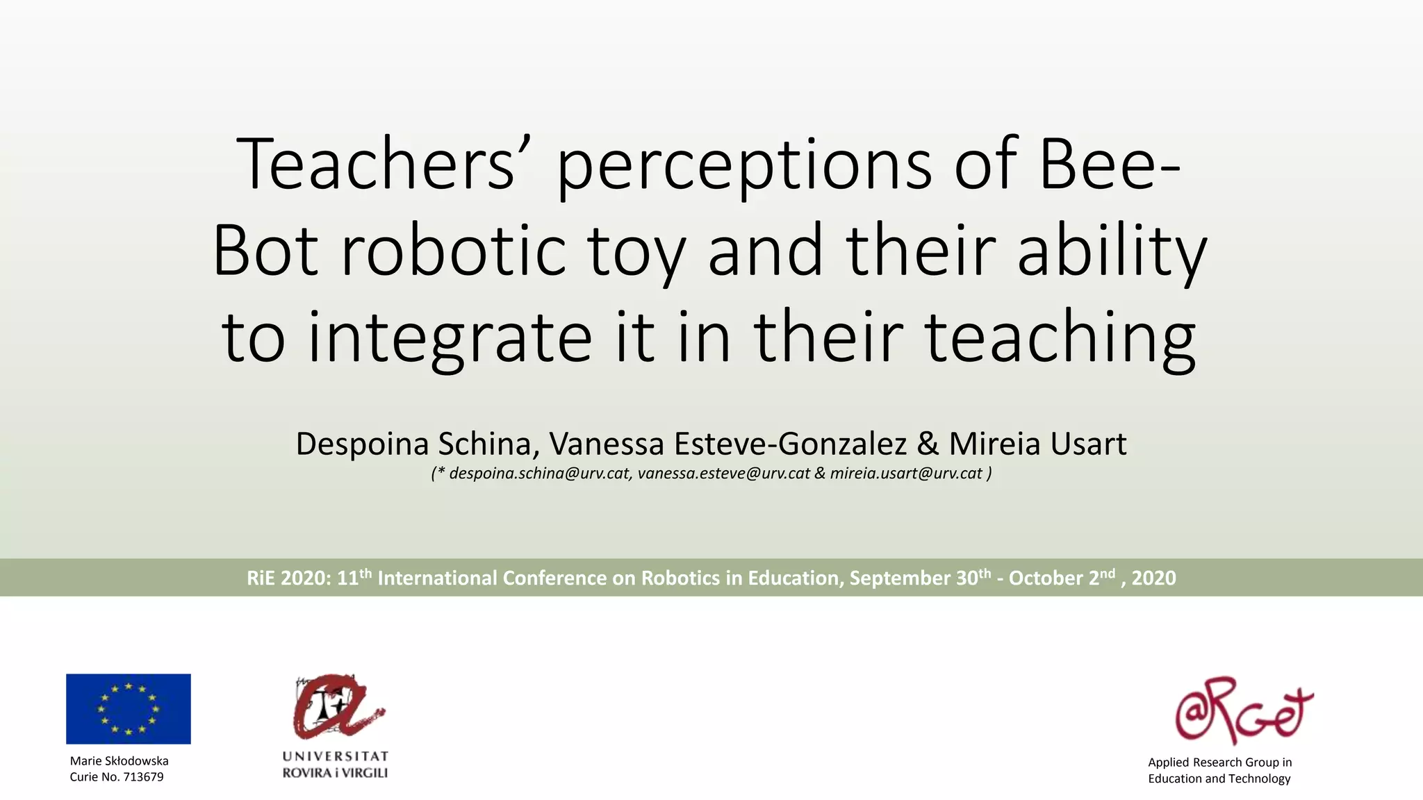 Teachers’ perceptions of Bee-
Bot robotic toy and their ability
to integrate it in their teaching
Despoina Schina, Vanessa Esteve-Gonzalez & Mireia Usart
(* despoina.schina@urv.cat, vanessa.esteve@urv.cat & mireia.usart@urv.cat )
RiE 2020: 11th International Conference on Robotics in Education, September 30th - October 2nd , 2020
Applied Research Group in
Education and Technology
Marie Skłodowska
Curie No. 713679
 