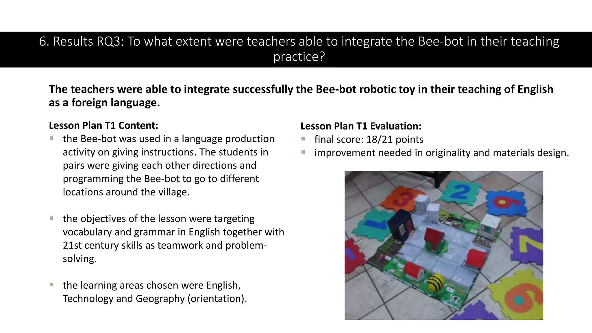 6. Results RQ3: To what extent were teachers able to integrate the Bee-bot in their teaching
practice?
The teachers were able to integrate successfully the Bee-bot robotic toy in their teaching of English
as a foreign language.
Lesson Plan T1 Content:
 the Bee-bot was used in a language production
activity on giving instructions. The students in
pairs were giving each other directions and
programming the Bee-bot to go to different
locations around the village.
 the objectives of the lesson were targeting
vocabulary and grammar in English together with
21st century skills as teamwork and problem-
solving.
 the learning areas chosen were English,
Technology and Geography (orientation).
Lesson Plan T1 Evaluation:
 final score: 18/21 points
 improvement needed in originality and materials design.
 