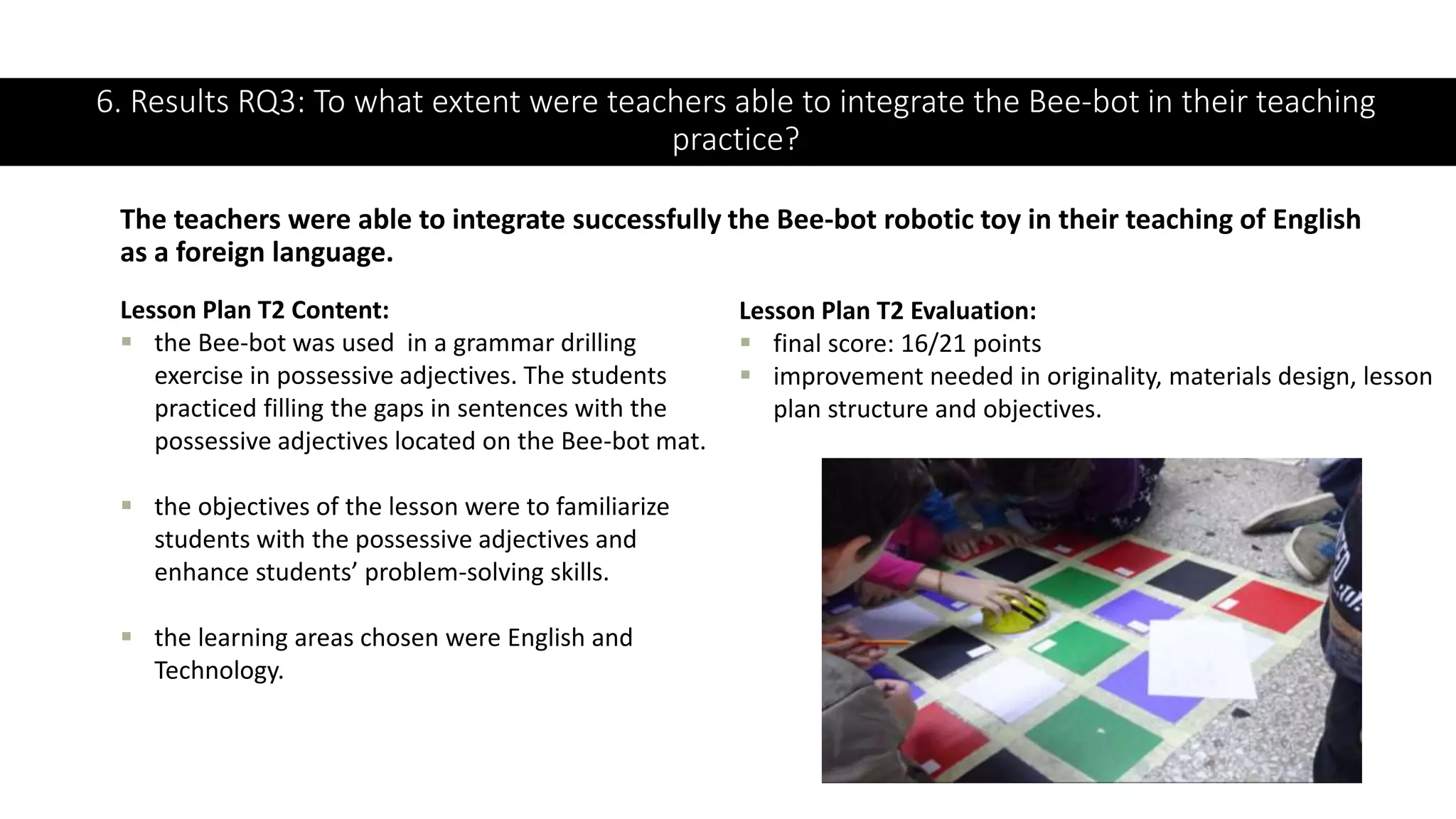 6. Results RQ3: To what extent were teachers able to integrate the Bee-bot in their teaching
practice?
The teachers were able to integrate successfully the Bee-bot robotic toy in their teaching of English
as a foreign language.
Lesson Plan T2 Content:
 the Bee-bot was used in a grammar drilling
exercise in possessive adjectives. The students
practiced filling the gaps in sentences with the
possessive adjectives located on the Bee-bot mat.
 the objectives of the lesson were to familiarize
students with the possessive adjectives and
enhance students’ problem-solving skills.
 the learning areas chosen were English and
Technology.
Lesson Plan T2 Evaluation:
 final score: 16/21 points
 improvement needed in originality, materials design, lesson
plan structure and objectives.
 