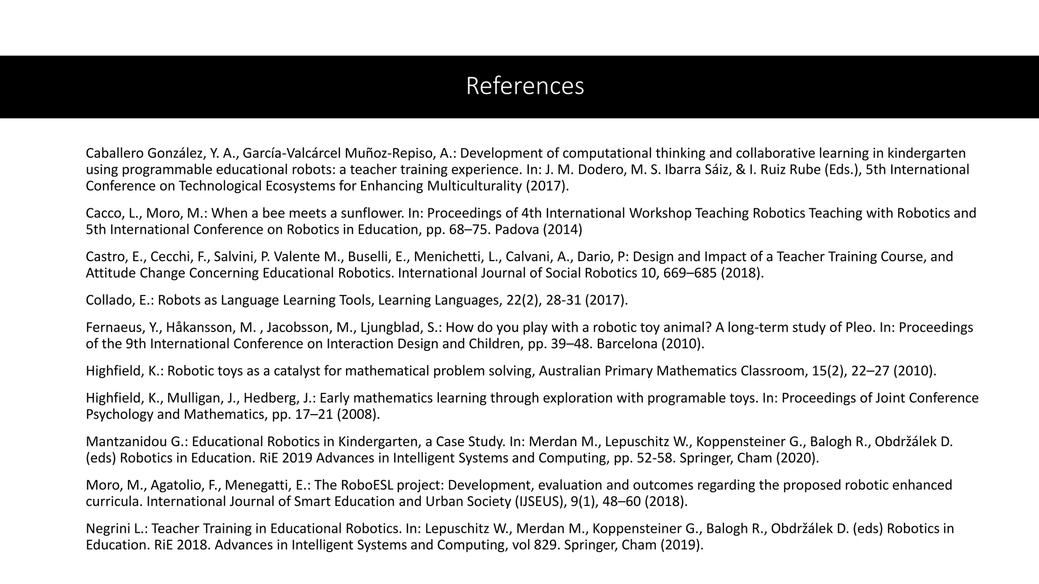 References
Caballero González, Y. A., García-Valcárcel Muñoz-Repiso, A.: Development of computational thinking and collaborative learning in kindergarten
using programmable educational robots: a teacher training experience. In: J. M. Dodero, M. S. Ibarra Sáiz, & I. Ruiz Rube (Eds.), 5th International
Conference on Technological Ecosystems for Enhancing Multiculturality (2017).
Cacco, L., Moro, M.: When a bee meets a sunflower. In: Proceedings of 4th International Workshop Teaching Robotics Teaching with Robotics and
5th International Conference on Robotics in Education, pp. 68–75. Padova (2014)
Castro, E., Cecchi, F., Salvini, P. Valente M., Buselli, E., Menichetti, L., Calvani, A., Dario, P: Design and Impact of a Teacher Training Course, and
Attitude Change Concerning Educational Robotics. International Journal of Social Robotics 10, 669–685 (2018).
Collado, E.: Robots as Language Learning Tools, Learning Languages, 22(2), 28-31 (2017).
Fernaeus, Y., Håkansson, M. , Jacobsson, M., Ljungblad, S.: How do you play with a robotic toy animal? A long-term study of Pleo. In: Proceedings
of the 9th International Conference on Interaction Design and Children, pp. 39–48. Barcelona (2010).
Highfield, K.: Robotic toys as a catalyst for mathematical problem solving, Australian Primary Mathematics Classroom, 15(2), 22–27 (2010).
Highfield, K., Mulligan, J., Hedberg, J.: Early mathematics learning through exploration with programable toys. In: Proceedings of Joint Conference
Psychology and Mathematics, pp. 17–21 (2008).
Mantzanidou G.: Educational Robotics in Kindergarten, a Case Study. In: Merdan M., Lepuschitz W., Koppensteiner G., Balogh R., Obdržálek D.
(eds) Robotics in Education. RiE 2019 Advances in Intelligent Systems and Computing, pp. 52-58. Springer, Cham (2020).
Moro, M., Agatolio, F., Menegatti, E.: The RoboESL project: Development, evaluation and outcomes regarding the proposed robotic enhanced
curricula. International Journal of Smart Education and Urban Society (IJSEUS), 9(1), 48–60 (2018).
Negrini L.: Teacher Training in Educational Robotics. In: Lepuschitz W., Merdan M., Koppensteiner G., Balogh R., Obdržálek D. (eds) Robotics in
Education. RiE 2018. Advances in Intelligent Systems and Computing, vol 829. Springer, Cham (2019).
 