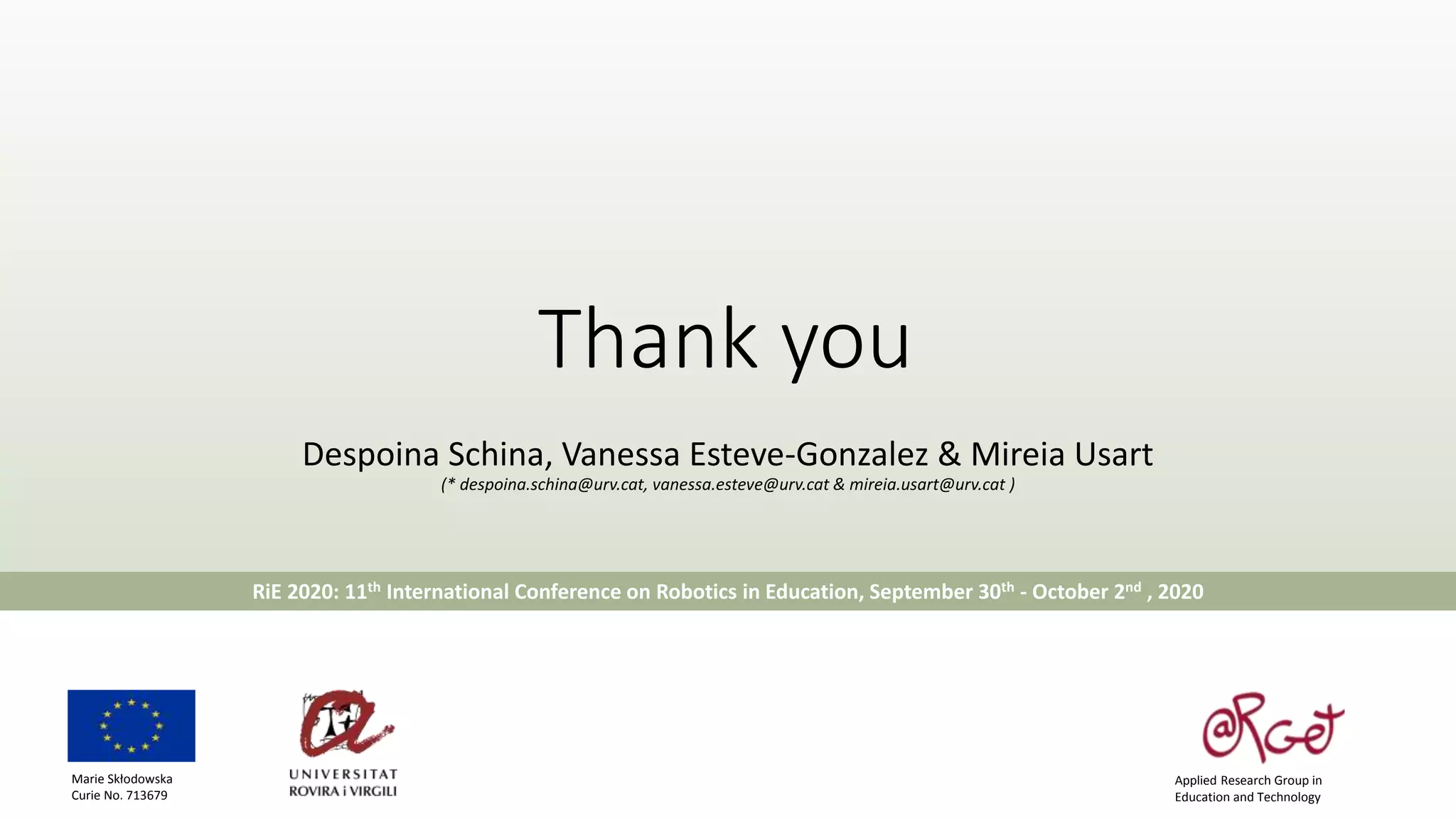 Thank you
Despoina Schina, Vanessa Esteve-Gonzalez & Mireia Usart
(* despoina.schina@urv.cat, vanessa.esteve@urv.cat & mireia.usart@urv.cat )
RiE 2020: 11th International Conference on Robotics in Education, September 30th - October 2nd , 2020
Applied Research Group in
Education and Technology
Marie Skłodowska
Curie No. 713679
 
