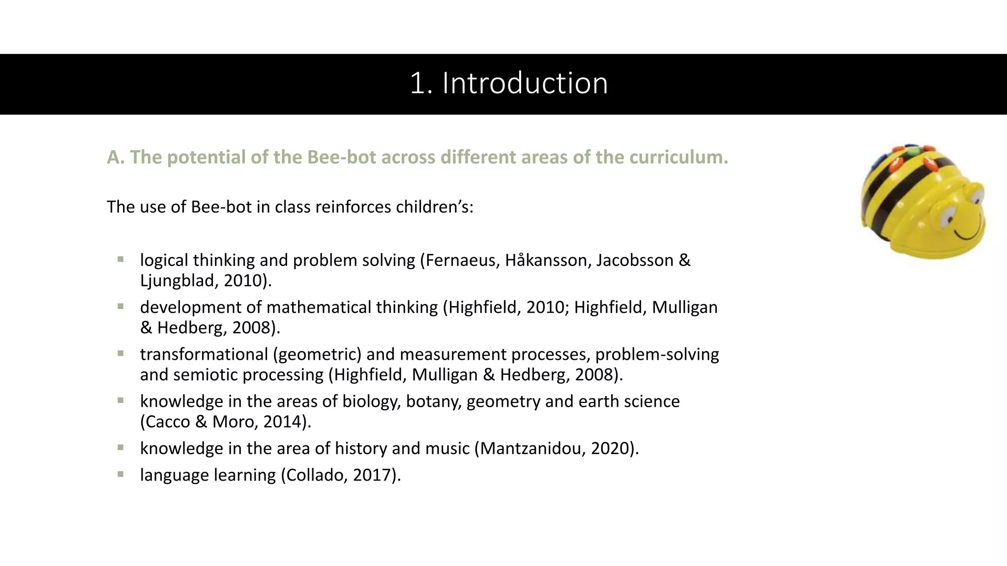 1. Introduction
The use of Bee-bot in class reinforces children’s:
 logical thinking and problem solving (Fernaeus, Håkansson, Jacobsson &
Ljungblad, 2010).
 development of mathematical thinking (Highfield, 2010; Highfield, Mulligan
& Hedberg, 2008).
 transformational (geometric) and measurement processes, problem-solving
and semiotic processing (Highfield, Mulligan & Hedberg, 2008).
 knowledge in the areas of biology, botany, geometry and earth science
(Cacco & Moro, 2014).
 knowledge in the area of history and music (Mantzanidou, 2020).
 language learning (Collado, 2017).
A. The potential of the Bee-bot across different areas of the curriculum.
 