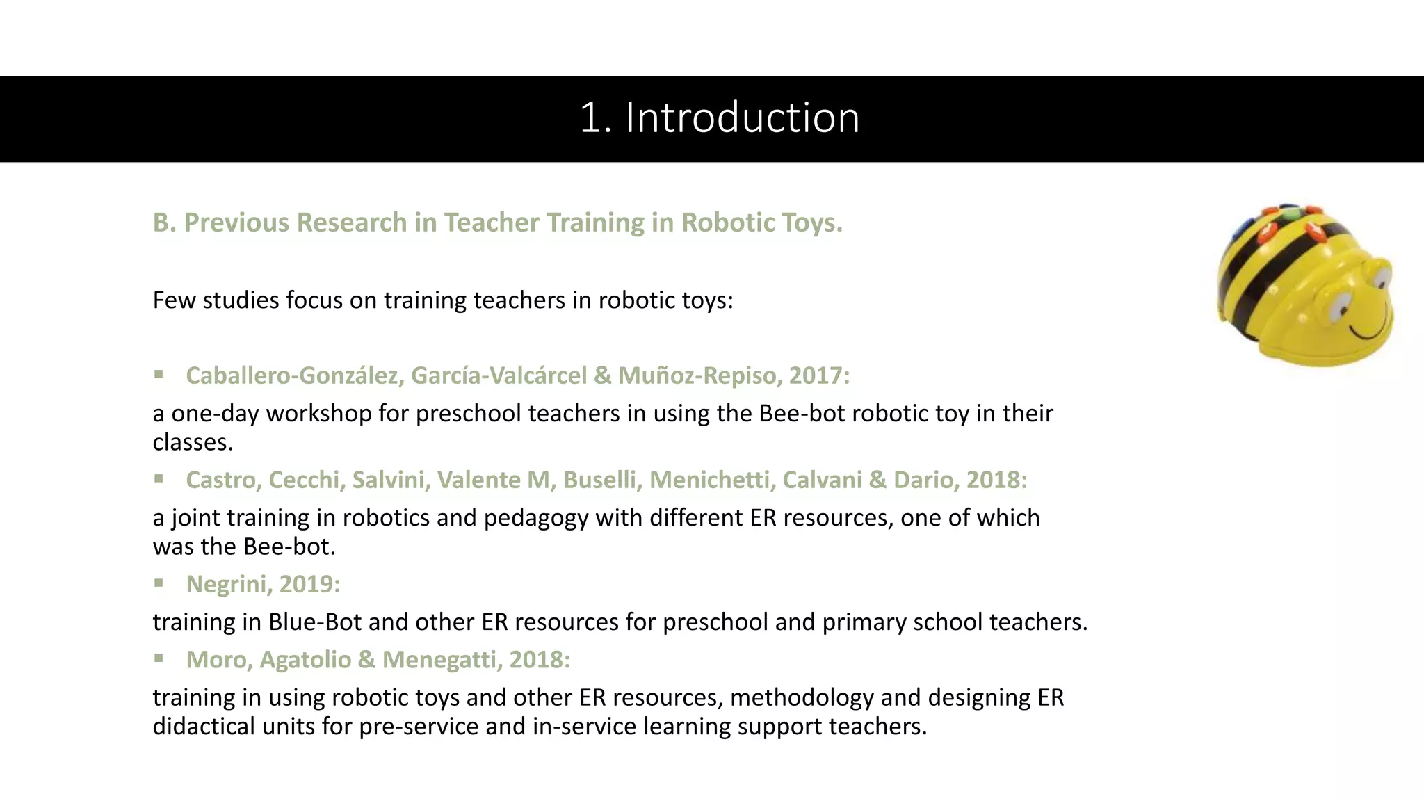 1. Introduction
Few studies focus on training teachers in robotic toys:
 Caballero-González, García-Valcárcel & Muñoz-Repiso, 2017:
a one-day workshop for preschool teachers in using the Bee-bot robotic toy in their
classes.
 Castro, Cecchi, Salvini, Valente M, Buselli, Menichetti, Calvani & Dario, 2018:
a joint training in robotics and pedagogy with different ER resources, one of which
was the Bee-bot.
 Negrini, 2019:
training in Blue-Bot and other ER resources for preschool and primary school teachers.
 Moro, Agatolio & Menegatti, 2018:
training in using robotic toys and other ER resources, methodology and designing ER
didactical units for pre-service and in-service learning support teachers.
B. Previous Research in Teacher Training in Robotic Toys.
 