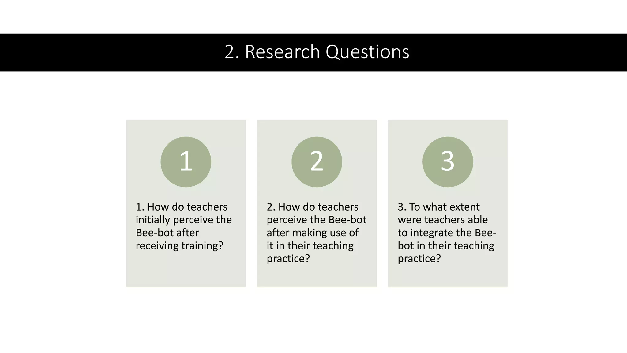 2. Research Questions
1. How do teachers
initially perceive the
Bee-bot after
receiving training?
1
2. How do teachers
perceive the Bee-bot
after making use of
it in their teaching
practice?
2
3. To what extent
were teachers able
to integrate the Bee-
bot in their teaching
practice?
3
 