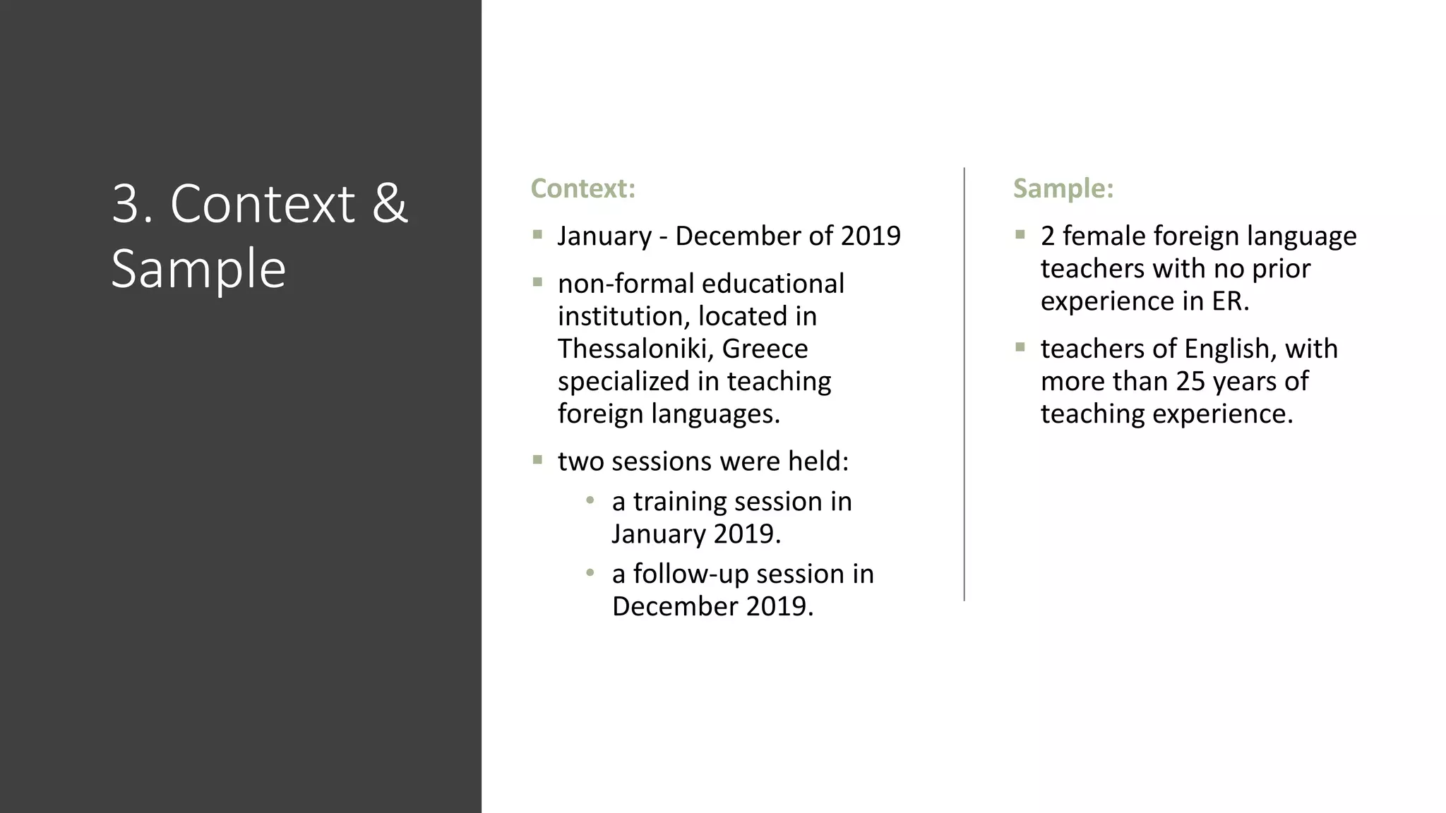 3. Context &
Sample
Context:
 January - December of 2019
 non-formal educational
institution, located in
Thessaloniki, Greece
specialized in teaching
foreign languages.
 two sessions were held:
• a training session in
January 2019.
• a follow-up session in
December 2019.
Sample:
 2 female foreign language
teachers with no prior
experience in ER.
 teachers of English, with
more than 25 years of
teaching experience.
 