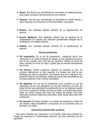  Gases: Son fluidos que normalmente se encuentran en estado gaseoso,
que ocupan el espacio del recipiente que los contiene.
 Vapores: Son los que normalmente se encuentran en estado líquido y
que al vaporizar se comportan en forma semejante a los gases.
 Rocíos: Son partículas líquidas producto de la fragmentación de
líquidos.
 Humos Metálicos: Son partículas sólidas que se generan de la
condensación de vapores. Se producen generalmente después de la
volatilización de metales fundidos.
 Nieblas: Son partículas líquidas producto de la condensación de
vapores.
Vías de penetración
 Vía respiratoria: Es la vía de penetración sustancias toxica mas
importante en el medio ambiente de trabajo, ya que respiramos el aire y
con el aire pueden venir todo tipo de sustancia: sólidos en forma de
polvo, líquidos en forma de vapor y gases que se mezclan directamente
con el aire.
 Vía dérmica: Existen sustancias capaces de atravesar la piel, sin
provocar alteraciones en ella, pasando a la sangre que será la que
distribuye por todo el organismo. Los factores que van a intervenir son:
superficie total de piel expuesta, estado de la piel y las características de
la propia sustancia (más o menos liposoluble).
 Vía digestiva: Es una vía de penetración poco corriente ya que las
sustancias con las que trabajamos no nos las metemos a la boca, de
todas formas hay posibilidad de penetración por la vía digestiva cuando
se come en puesto de trabajo, se fuma, se bebe, y no se lava las manos
antes de comer aunque sea fuera del puesto de trabajo. Con unas
adecuadas prácticas higiénicas personales, debe bastar para evitar esta
penetración.
 Vía parental: Se llama parental a la entrada de sustancias a través de
una herida o llaga preexistente o provocada por un accidente como un
pinchazo o un corte.
Control de contaminantes químicos
Hay varios métodos que, separados o en conjunto, sirven para controlar los
riesgos de exposición a contaminantes químicos. Los más conocidos son los
siguientes:
 