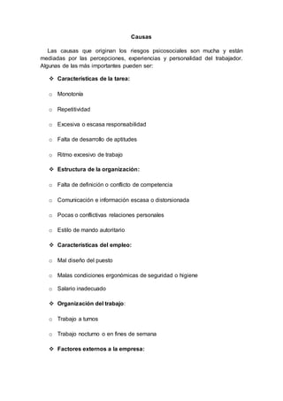 Causas
Las causas que originan los riesgos psicosociales son mucha y están
mediadas por las percepciones, experiencias y personalidad del trabajador.
Algunas de las más importantes pueden ser:
 Características de la tarea:
o Monotonía
o Repetitividad
o Excesiva o escasa responsabilidad
o Falta de desarrollo de aptitudes
o Ritmo excesivo de trabajo
 Estructura de la organización:
o Falta de definición o conflicto de competencia
o Comunicación e información escasa o distorsionada
o Pocas o conflictivas relaciones personales
o Estilo de mando autoritario
 Características del empleo:
o Mal diseño del puesto
o Malas condiciones ergonómicas de seguridad o higiene
o Salario inadecuado
 Organización del trabajo:
o Trabajo a turnos
o Trabajo nocturno o en fines de semana
 Factores externos a la empresa:
 