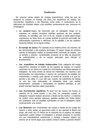 Clasificación
Se conocen varias clases de riesgos ergonómicos, entre las que se
destacan la postura, el manejo del peso, las superficies de trabajo, los
movimientos repetitivos y las flexiones, entre otras. A continuación se la
relacionan las distintas clases y las posibles consecuencias que provocan en
el trabajador.
 La postura: Según las funciones que un trabajador tenga en la
empresa, se pueden encontrar distintas posturas: de pie, sentado,
inclinado, en canclillas, etc. Con el fin de evaluar si existe algún riesgo
ergonómico se debe tener en cuenta también la posición del cuello, las
extremidades superiores e inferiores, de la espalda y de las caderas,
haciendo énfasis en la región lumbar.
 El manejo de pesos: Por ejemplo de la materia prima, los insumos, de
las herramientas y del producto terminado. El mayor riesgo se produce
cuando el trabajador realiza un levantamiento incorrecto de objetos con
un tamaño y volumen considerable, producto de la falta de educación
de entrenamiento y de un equipo adecuado para efectuar el
levantamiento.
 Las superficies de trabajo inadecuadas: Esta categoría del riesgo
ergonómico obedece al diseño de los puestos de trabajo; en muchas
ocasiones no se tienen en cuenta los movimientos que deben ejecutar el
trabajador, los sitios donde se ubican los materiales, los insumos y las
herramientas, los instrumentos o medios de percepción de señales, los
instrumentos o medios para ejercer el control de acuerdo a lo que se
percibe y las sillas. E s por ello que, cuando las superficies de trabajo
no son las más adecuadas, el trabajador tiene que realizar
estiramientos verticales u horizontales en sentidos laterales, lo que
puede acarrear lesiones osteo musculares.
 Los movimientos repetitivos: Ya sean con las manos, los brazos, la
columna en la zona lumbar o los pies, se presentan cuando el
trabajador requiere realizar acciones a través de los medios o sistemas
de control, como ejemplo palancas, pedales, perillas, etc. Estos deben
ser evaluados solo en aquellas actividades en que el trabajador repite
continuamente una acción.
 Las flexiones: Son movimientos del cuerpo a través de los cuales los
huesos y otras partes se aproximan entre sí, por ejemplo la flexión del
brazo, del codo, etc. El hecho de no disponer de un espacio de trabajo
organizado puede obligar al trabajador a adoptar posturas no acordes
con sus características anatómicas, a manejar y levantar objetos por
encima de la norma legal, que pueden producir estrés y generar tensión
 