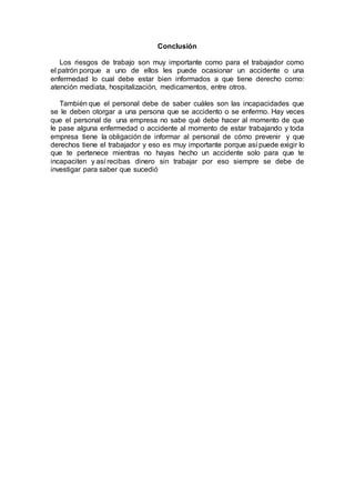 Conclusión
Los riesgos de trabajo son muy importante como para el trabajador como
el patrón porque a uno de ellos les puede ocasionar un accidente o una
enfermedad lo cual debe estar bien informados a que tiene derecho como:
atención mediata, hospitalización, medicamentos, entre otros.
También que el personal debe de saber cuáles son las incapacidades que
se le deben otorgar a una persona que se accidento o se enfermo. Hay veces
que el personal de una empresa no sabe qué debe hacer al momento de que
le pase alguna enfermedad o accidente al momento de estar trabajando y toda
empresa tiene la obligación de informar al personal de cómo prevenir y que
derechos tiene el trabajador y eso es muy importante porque así puede exigir lo
que te pertenece mientras no hayas hecho un accidente solo para que te
incapaciten y así recibas dinero sin trabajar por eso siempre se debe de
investigar para saber que sucedió
 