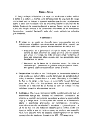 Riesgos físicos
El riesgo es la probabilidad de que se produzcan víctimas mortales, heridos
o daños a la salud o a bienes como consecuencias de un peligro. El riesgo
ocupacional son los factores o agentes agresivos que inciden negativamente
sobre la salud del trabajador y que se encuentra presente en el ambiente de
trabajo. Dentro de la exposición laboral a agentes físicos, vamos a tener en
cuenta los riesgos debidos a las condiciones ambientales de los laboratorios
(temperatura, humedad, iluminación, entre otro), ruido, radiaciones ionizantes
y no ionizantes.
Clasificación
 El ruido: es un sonido no deseado cuyas consecuencias son una
molestia para el público, con riesgo para su salud física y mental. Las
características del sonido, que van a hacer diferentes los ruidos, son:
 Frecuencia: es la periodicidad en que se repite una oscilación
sonora, es decir, el número de veces que vibra una onda sonora
por unidad de tiempo. Se mide en hercios (Hz) y determina el
tono. Las frecuencias altas o agudas son más perjudiciales para
la salud que las graves.
 Intensidad: es la fuerza de la vibración sonora. Se mide en
decibelios (dB.) y determina el grado de energía o presión sonora.
Nos permite clasificar los sonidos en fuertes o débiles
 Temperatura: Los efectos más críticos para los trabajadores expuestos
a las condiciones del aire libre sean la disminución de sensibilidad del
tacto y la destreza manual debida a la vaso dilatación y la disminución
del flujo de la sangre a las manos .el desempeño manual disminuye
hasta casi un 50% . Otro tipo de peligro es el peligro térmico que está
presente en la radiación de las fuentes de calor el contacto con los
materiales expuestos a temperatura extrema.
 Iluminación: Una buena iluminación facilita considerablemente que un
determinado trabajo sea realizado en condiciones satisfactorias de
eficiencia y precisión, aumentando su cantidad y calidad y reduciendo la
carga y la fatiga visual. Por otra parte evita errores en el desempeño
laboral y accidentes provocados por iluminaciones deficientes,
especialmente en vías de circulación, escaleras o lugares de paso. La
luz no es más que una radiación electromagnética emitida dentro del
espectro visible y que por tanto es capaz de producir una sensación
visual. Esta pequeña franja del espectro electromagnético que es visible
corresponde a las longitudes de onda entre 400 y 780 nanómetros.
 