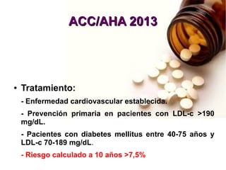 ACC/AHA 2013ACC/AHA 2013
● Tratamiento:
- Enfermedad cardiovascular establecida.
- Prevención primaria en pacientes con LDL-c >190
mg/dL.
- Pacientes con diabetes mellitus entre 40-75 años y
LDL-c 70-189 mg/dL.
- Riesgo calculado a 10 años >7,5%
 