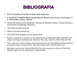 BIBLIOGRAFIABIBLIOGRAFIA
● ATP III Guidelines At-A-Glance Quick Desk Reference.
● A. ÁLVAREZ COSMEA Médico Especialista en Medicina de Familia y Comunitaria. C.
S. Ventanielles. Oviedo. Asturias
● Unidad de Lípidos y Arteriosclerosis. Servicio de Medicina Interna. Ciudad Sanitaria y
Universitaria de Bellvitge. Barcelona.
● http://www.revespcardiol.org
● https://my.americanheart.org
● 2013 ACC/AHA Guideline on the Assessment
● Brotons, Carlos et al. Impacto de la utilización de las diferentes tablas SCORE en el
cálculo del riesgo cardiovascular. Elservier. Rev. Esp. Cardiol. 2104; 67(2): 94-100.
● Perk, Joep et al. Guía europea sobre prevención de la enfermedad cardiovascular en
la práctica clínica (versión 2012). Rev Esp Cardiol. 2012; 65(10):937.e1-e6
● Marrugat, Jaume et al. Estudio REGICOR en las comarcas de Girona 1978-2008.
Registre Gironí del Cor. Barcelona, maig de 2008.
 