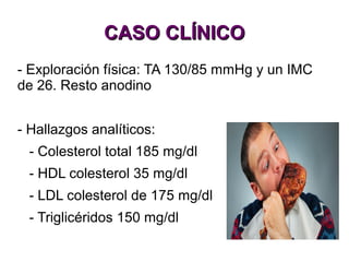 CASO CLÍNICOCASO CLÍNICO
- Exploración física: TA 130/85 mmHg y un IMC
de 26. Resto anodino
- Hallazgos analíticos:
- Colesterol total 185 mg/dl
- HDL colesterol 35 mg/dl
- LDL colesterol de 175 mg/dl
- Triglicéridos 150 mg/dl
 