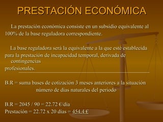 PRESTACIÓN ECONÓMICA La prestación económica consiste en un subsidio equivalente al 100% de la base reguladora correspondiente.  La base reguladora será la equivalente a la que esté establecida para la prestación de incapacidad temporal, derivada de contingencias profesionales. B.R = suma bases de cotización 3 meses anteriores a la situación número de días naturales del periodo B.R = 2045 / 90 = 22.72 €/día Prestación = 22.72 x 20 días =  454.4 € 