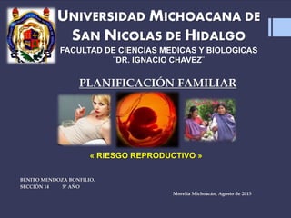 UNIVERSIDAD MICHOACANA DE
SAN NICOLAS DE HIDALGO
FACULTAD DE CIENCIAS MEDICAS Y BIOLOGICAS
¨DR. IGNACIO CHAVEZ¨
BENITO MENDOZA BONFILIO.
SECCIÓN 14 5° AÑO
Morelia Michoacán, Agosto de 2015
PLANIFICACIÓN FAMILIAR
« RIESGO REPRODUCTIVO »
 