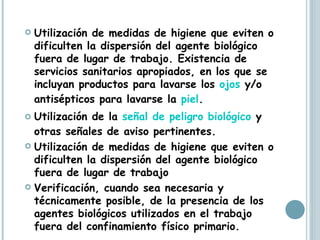 Utilización de medidas de higiene que eviten o dificulten la dispersión del agente biológico fuera de lugar de trabajo. Existencia de servicios sanitarios apropiados, en los que se incluyan productos para lavarse los  ojos  y/o antisépticos para lavarse la  piel .  Utilización de la  señal de peligro biológico  y otras señales de aviso pertinentes.  Utilización de medidas de higiene que eviten o dificulten la dispersión del agente biológico fuera de lugar de trabajo  Verificación, cuando sea necesaria y técnicamente posible, de la presencia de los agentes biológicos utilizados en el trabajo fuera del confinamiento físico primario.  