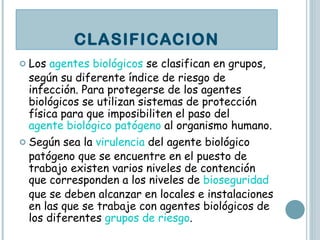 Los  agentes biológicos  se clasifican en grupos, según su diferente índice de riesgo de infección. Para protegerse de los agentes biológicos se utilizan sistemas de protección física para que imposibiliten el paso del  agente biológico patógeno  al organismo humano. Según sea la  virulencia  del agente biológico patógeno que se encuentre en el puesto de trabajo existen varios niveles de contención que corresponden a los niveles de  bioseguridad  que se deben alcanzar en locales e instalaciones en las que se trabaje con agentes biológicos de los diferentes  grupos de riesgo . CLASIFICACION 