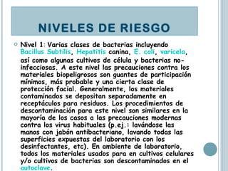 Nivel 1 :  Varias clases de bacterias incluyendo  Bacillus Subtilis ,  Hepatitis  canina,  E. coli ,  varicela , así como algunas cultivos de célula y bacterias no-infecciosas. A este nivel las precauciones contra los materiales biopeligrosos son guantes de participación mínimos, más probable y una cierta clase de protección facial. Generalmente, los materiales contaminados se depositan separadamente en receptáculos para residuos. Los procedimientos de descontaminación para este nivel son similares en la mayoría de los casos a las precauciones modernas contra los virus habituales (p.ej.: lavándose las manos con jabón antibacteriano, lavando todas las superficies expuestas del laboratorio con los desinfectantes, etc). En ambiente de laboratorio, todos los materiales usados para en cultivos celulares y/o cultivos de bacterias son descontaminados en el  autoclave .  NIVELES DE RIESGO 