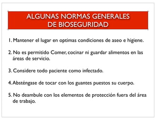 ALGUNAS NORMAS GENERALES
            DE BIOSEGURIDAD

1. Mantener el lugar en optimas condiciones de aseo e higiene.

2. No es permitido Comer, cocinar ni guardar alimentos en las
   áreas de servicio.

3. Considere todo paciente como infectado.

4. Absténgase de tocar con los guantes puestos su cuerpo.

5. No deambule con los elementos de protección fuera del área
   de trabajo.
 