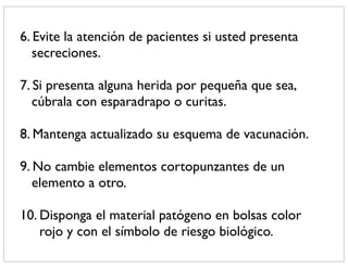6. Evite la atención de pacientes si usted presenta
   secreciones.

7. Si presenta alguna herida por pequeña que sea,
   cúbrala con esparadrapo o curitas.

8. Mantenga actualizado su esquema de vacunación.

9. No cambie elementos cortopunzantes de un
   elemento a otro.

10. Disponga el material patógeno en bolsas color
    rojo y con el símbolo de riesgo biológico.
 