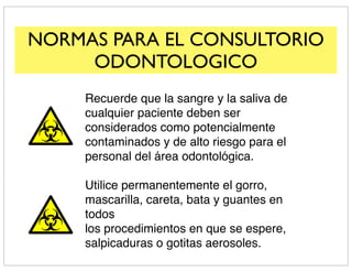 NORMAS PARA EL CONSULTORIO
     ODONTOLOGICO
     Recuerde que la sangre y la saliva de
     cualquier paciente deben ser
     considerados como potencialmente
     contaminados y de alto riesgo para el
     personal del área odontológica.

     Utilice permanentemente el gorro,
     mascarilla, careta, bata y guantes en
     todos
     los procedimientos en que se espere,
     salpicaduras o gotitas aerosoles.
 