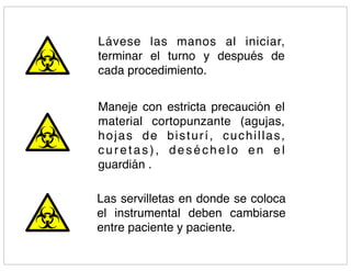 Lávese las manos al iniciar,
terminar el turno y después de
cada procedimiento.


Maneje con estricta precaución el
material cortopunzante (agujas,
hojas de bisturí, cuchillas,
curetas), deséchelo en el
guardián .

Las servilletas en donde se coloca
el instrumental deben cambiarse
entre paciente y paciente.
 