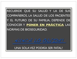 RECUERDE QUE SU SALUD Y LA DE SUS
COMPAÑEROS, LA SALUD DE LOS PACIENTES
Y EL FUTURO DE SU FAMILIA, DEPENDE DE
CONOCER Y PONER EN PRÁCTICA LAS
NORMAS DE BIOSEGURIDAD.


    NUNCA LO OLVIDE!
    UNA SOLA VEZ PODRÍA SER FATAL!
 