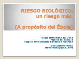 RIESGO BIOLÓGICO, 
un riesgo más. 
(A propósito del Ébola) 
Rafael Tímermans del Olmo 
Médico del Trabajo 
Hospital Universitario Fundación Alcorcón 
@RafaelTimermans 
rtimermans@gmail.com 
 