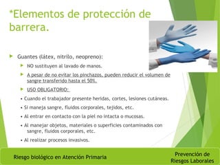 *Elementos de protección de
barrera.
 Guantes (látex, nitrilo, neopreno):
 NO sustituyen al lavado de manos.
 A pesar de no evitar los pinchazos, pueden reducir el volumen de
sangre transferido hasta el 50%.
 USO OBLIGATORIO:
• Cuando el trabajador presente heridas, cortes, lesiones cutáneas.
• Si maneja sangre, fluidos corporales, tejidos, etc.
• Al entrar en contacto con la piel no intacta o mucosas.
• Al manejar objetos, materiales o superficies contaminados con
sangre, fluidos corporales, etc.
• Al realizar procesos invasivos.
Riesgo biológico en Atención Primaria
Prevención de
Riesgos Laborales
 