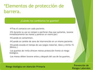 *Elementos de protección de
barrera.
Tras el contacto con cada paciente.
Si durante su uso se rompen o perforan (hay que quitarlos, lavarse
inmediatamente las manos y ponerse un nuevo par)
Cuando se contaminen.
Cuando se cambie de zona de intervención en un mismo paciente.
Cuando exceda el tiempo de uso (según material, látex y nitrilo 15-
30mins.)
-Los guantes de vinilo ofrecen menos protección frente al riesgo
biológico.
-Las manos deben lavarse antes y después del uso de los guantes.
Riesgo biológico en Atención Primaria
Prevención de
Riesgos Laborales
¿Cuándo nos cambiamos los guantes?
 