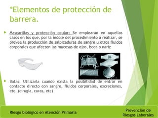 *Elementos de protección de
barrera.
 Mascarillas y protección ocular: Se emplearán en aquellos
casos en los que, por la índole del procedimiento a realizar, se
prevea la producción de salpicaduras de sangre u otros fluidos
corporales que afecten las mucosas de ojos, boca o nariz
 Batas: Utilizarla cuando exista la posibilidad de entrar en
contacto directo con sangre, fluidos corporales, excreciones,
etc. (cirugía, curas, etc)
Riesgo biológico en Atención Primaria
Prevención de
Riesgos Laborales
 