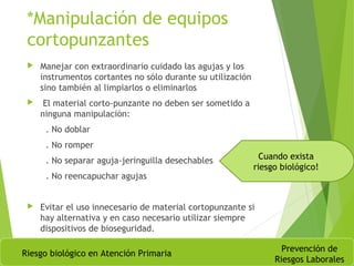 *Manipulación de equipos
cortopunzantes
 Manejar con extraordinario cuidado las agujas y los
instrumentos cortantes no sólo durante su utilización
sino también al limpiarlos o eliminarlos
 El material corto-punzante no deben ser sometido a
ninguna manipulación:
. No doblar
. No romper
. No separar aguja-jeringuilla desechables
. No reencapuchar agujas
 Evitar el uso innecesario de material cortopunzante si
hay alternativa y en caso necesario utilizar siempre
dispositivos de bioseguridad.
Riesgo biológico en Atención Primaria
Prevención de
Riesgos Laborales
Cuando exista
riesgo biológico!
 