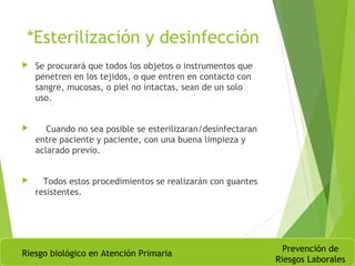 *Esterilización y desinfección
 Se procurará que todos los objetos o instrumentos que
penetren en los tejidos, o que entren en contacto con
sangre, mucosas, o piel no intactas, sean de un solo
uso.
 Cuando no sea posible se esterilizaran/desinfectaran
entre paciente y paciente, con una buena limpieza y
aclarado previo.
 Todos estos procedimientos se realizarán con guantes
resistentes.
Riesgo biológico en Atención Primaria
Prevención de
Riesgos Laborales
 