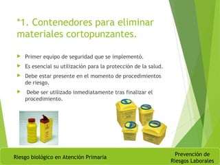 *1. Contenedores para eliminar
materiales cortopunzantes.
 Primer equipo de seguridad que se implementó.
 Es esencial su utilización para la protección de la salud.
 Debe estar presente en el momento de procedimientos
de riesgo.
 Debe ser utilizado inmediatamente tras finalizar el
procedimiento.
Riesgo biológico en Atención Primaria
Prevención de
Riesgos Laborales
 