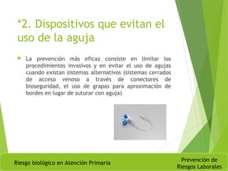 *2. Dispositivos que evitan el
uso de la aguja
 La prevención más eficaz consiste en limitar los
procedimientos invasivos y en evitar el uso de agujas
cuando existan sistemas alternativos (sistemas cerrados
de acceso venoso a través de conectores de
bioseguridad, el uso de grapas para aproximación de
bordes en lugar de suturar con aguja)
Riesgo biológico en Atención Primaria
Prevención de
Riesgos Laborales
 