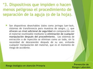 *3. Dispositivos que impiden o hacen
menos peligroso el procedimiento de
separación de la aguja (o de la hoja).
 Son dispositivos desechables (tales como jeringas luer-lock,
sistemas de transferencia para muestras de sangre...), que
ofrecen un nivel adicional de seguridad en comparación con
el material reutilizable mediante la eliminación de cualquier
manipulación después del procedimiento. Los sistemas de
extracción o de inyección se eliminan como un todo, sin la
necesidad de desconexión después de su uso, evitando
cualquier manipulación del material, que es el momento de
riesgo de accidente.
Riesgo biológico en Atención Primaria
Prevención de
Riesgos Laborales
 