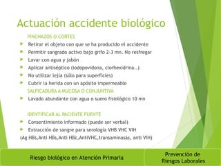 Actuación accidente biológico
PINCHAZOS O CORTES
 Retirar el objeto con que se ha producido el accidente
 Permitir sangrado activo bajo grifo 2-3 mn. No resfregar
 Lavar con agua y jabón
 Aplicar antiséptico (iodopovidona, clorhexidrina..)
 No utilizar lejía (sólo para superficies)
 Cubrir la herida con un apósito impermeable
SALPICADURA A MUCOSA O CONJUNTIVA
 Lavado abundante con agua o suero fisiológico 10 mn
IDENTIFICAR AL PACIENTE FUENTE
 Consentimiento informado (puede ser verbal)
 Extracción de sangre para serología VHB VHC VIH
(Ag HBs,Anti HBs,Anti HBc,AntiVHC,transaminasas, anti VIH)
Riesgo biológico en Atención Primaria
Prevención de
Riesgos Laborales
 