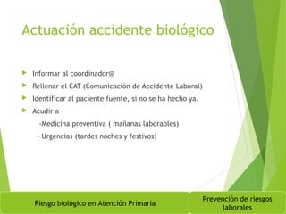 Actuación accidente biológico
 Informar al coordinador@
 Rellenar el CAT (Comunicación de Accidente Laboral)
 Identificar al paciente fuente, si no se ha hecho ya.
 Acudir a
-Medicina preventiva ( mañanas laborables)
- Urgencias (tardes noches y festivos)
Riesgo biológico en Atención Primaria
Prevención de riesgos
laborales
 