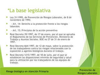 *La base legislativa
 Ley 31/1995, de Prevención de Riesgos Laborales, de 8 de
noviembre de 1995:
 - Art. 14: Derecho a la protección frente a los riesgos
laborales
 - Art. 15: Principios de la acción preventiva
 Real Decreto 39/1997, de 17 de enero, por el que se aprueba
el Reglamento de los Servicios de Prevención. Ministerio de
Trabajo y Asuntos Sociales. BOE no 27 de 31 de enero de
1997.
 Real Decreto 664/1997, de 12 de mayo, sobre la protección
de los trabajadores contra los riesgos relacionados con la
exposición a agentes biológicos durante el trabajo.
 Real Decreto 1215/1997, de 18 de julio, por el que se
establecen las disposiciones mínimas de seguridad y salud
para la utilización por los trabajadores de los equipos de
trabajo.
Riesgo biológico en Atención Primaria
Prevención de
Riesgos Laborales
 